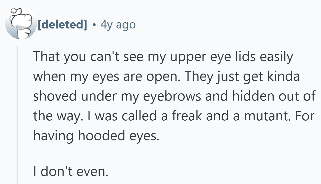 . 4y ago That you can't see my upper eye lids easily when my eyes are open. They just get kinda shoved under my eyebrows and hidden out of the way. I was called a freak and a mutant. For having hooded eyes. I don't even.