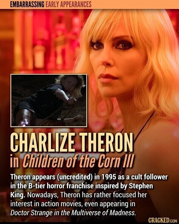 EMBARRASSING EARLY APPEARANCES CHARLIZE THERON in Children of the Corn III Theron appears (uncredited) in 1995 as a cult follower in the B-tier horror franchise inspired by Stephen King. Nowadays, Theron has rather focused her interest in action movies, even appearing in Doctor Strange in the Multiverse of Madness. CRACKED.COM
