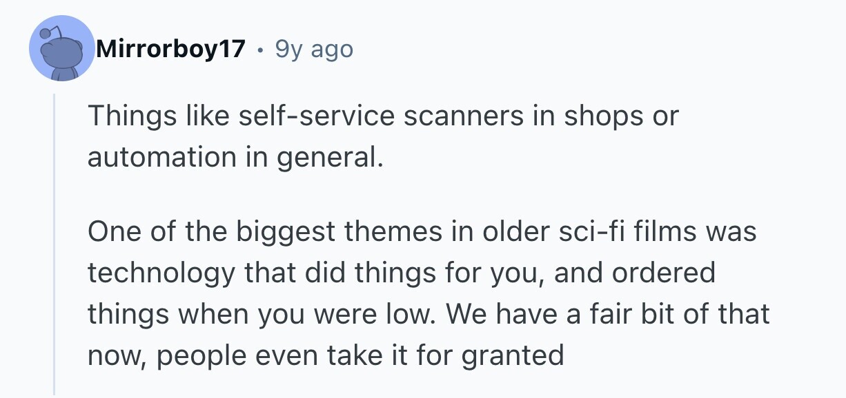 Mirrorboy17 . 9 9y ago Things like self-service scanners in shops or automation in general. One of the biggest themes in older sci-fi films was technology that did things for you, and ordered things when you were low. We have a fair bit of that now, people even take it for granted