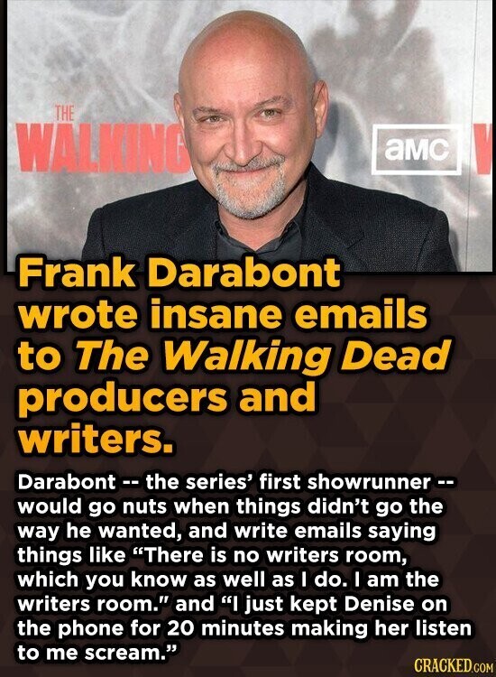 THE WALKING aMC Frank Darabont wrote insane emails to The Walking Dead producers and writers. Darabont -- the series' first showrunner -- would go nuts when things didn't go the way he wanted, and write emails saying things like There is no writers room, which you know as well as I do. I am the writers room. and I just kept Denise on the phone for 20 minutes making her listen to me scream. CRACKED.COM