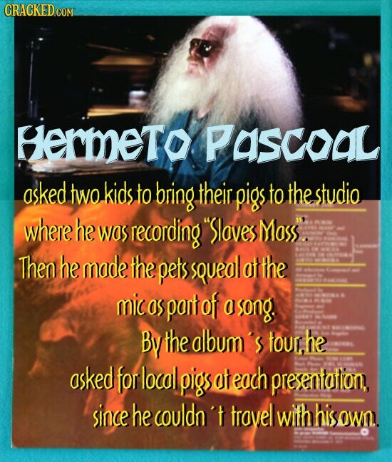 CRACKED.COM HermeTo PascoaL asked two kids to bring. their pigs to the studio where he was recording Slaves Mass.. Then he made the pets squeal at the mic as part of a song. By the album's tour, he asked for local pios at each presentation, since he couldn't travel with his own.