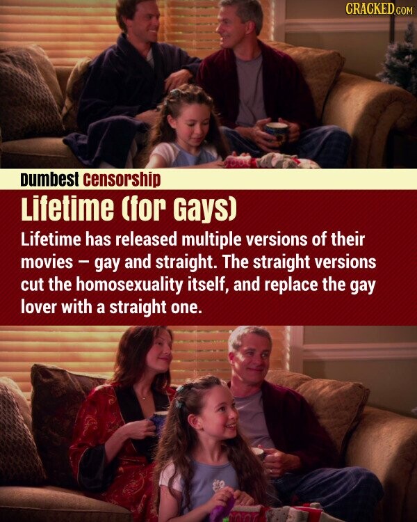 CRACKED.COM Dumbest censorship Lifetime (for Gays) Lifetime has released multiple versions of their movies - gay and straight. The straight versions cut the homosexuality itself, and replace the gay lover with a straight one.