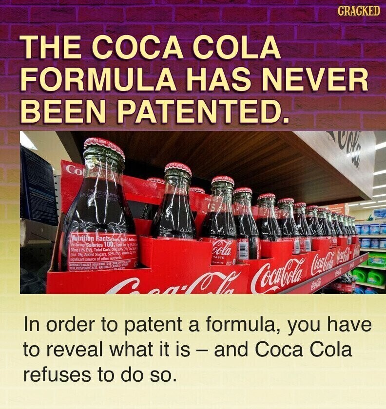 GRACKED THE COCA COLA FORMULA HAS NEVER BEEN PATENTED. 4900 Nutrition Facts Serv Soe bette. Per Saning Calories 100 Total 30mg (1% DV). Total Carb 29g (9% DV) - Cola (incl. 26g Added Sugars, 52% DV) Protein to to TASTE significant source of other nutrients. CARBONATED HIGHTRICTOSE COMMSTEUP CARINO WATER NATIOAL - FLAVORS CocaCola CocaCola Coca-Cola Coca-Cola III In order to patent a formula, you have to reveal what it is - and Coca Cola refuses to do so.