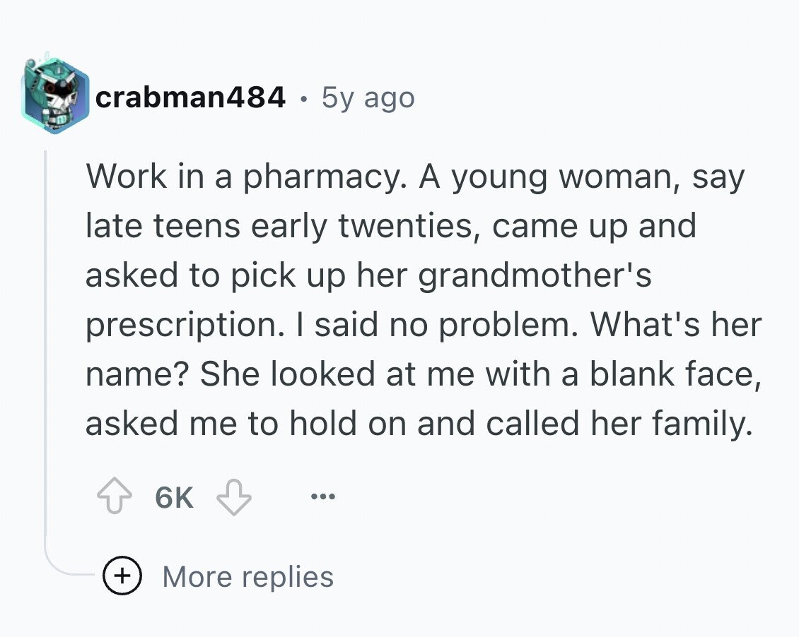crabman484 5y ago Work in a pharmacy. A young woman, say late teens early twenties, came up and asked to pick up her grandmother's prescription. I said no problem. What's her name? She looked at me with a blank face, asked me to hold on and called her family. 6K ... + More replies
