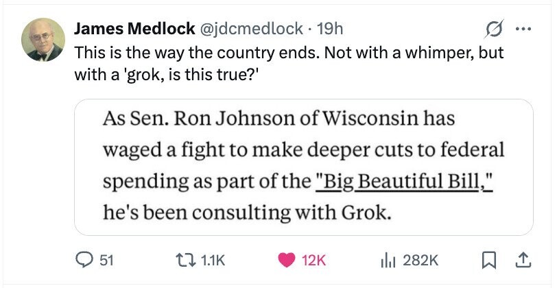 James Medlock @jdcmedlock 19h ... This is the way the country ends. Not with a whimper, but with a 'grok, is this true?' As Sen. Ron Johnson of Wisconsin has waged a fight to make deeper cuts to federal spending as part of the Big Beautiful Bill, he's been consulting with Grok. 51 1.1K 12K del 282K