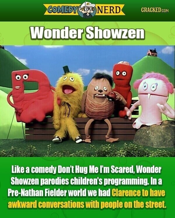 COMEDY NERD CRACKED.COM Wonder Showzen Like a comedy Don't Hug Me I'm Scared, Wonder Showzen parodies children's programming. In a Pre-Nathan Fielder world we had Clarence to have awkward conversations with people on the street.