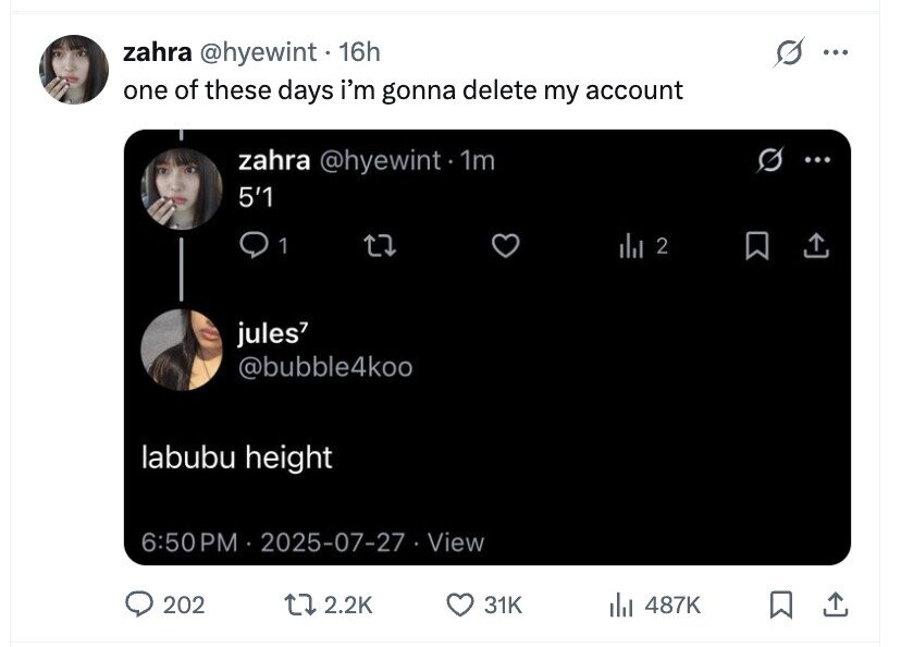zahra @hyewint. 16h ... one of these days i'm gonna delete my account zahra @hyewint 1m .. 5'1 1 2 jules @bubble4koo labubu height 6:50 PM 2025-07-27 View 202 2.2K 31K del 487K