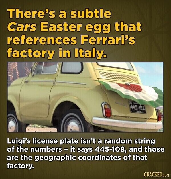 There's a subtle Cars Easter egg that references Ferrari's factory in Italy. 44.5-10.8 - Luigi's license plate isn't a random string of the numbers - it says 445-108, and those are the geographic coordinates of that factory. CRACKED.COM