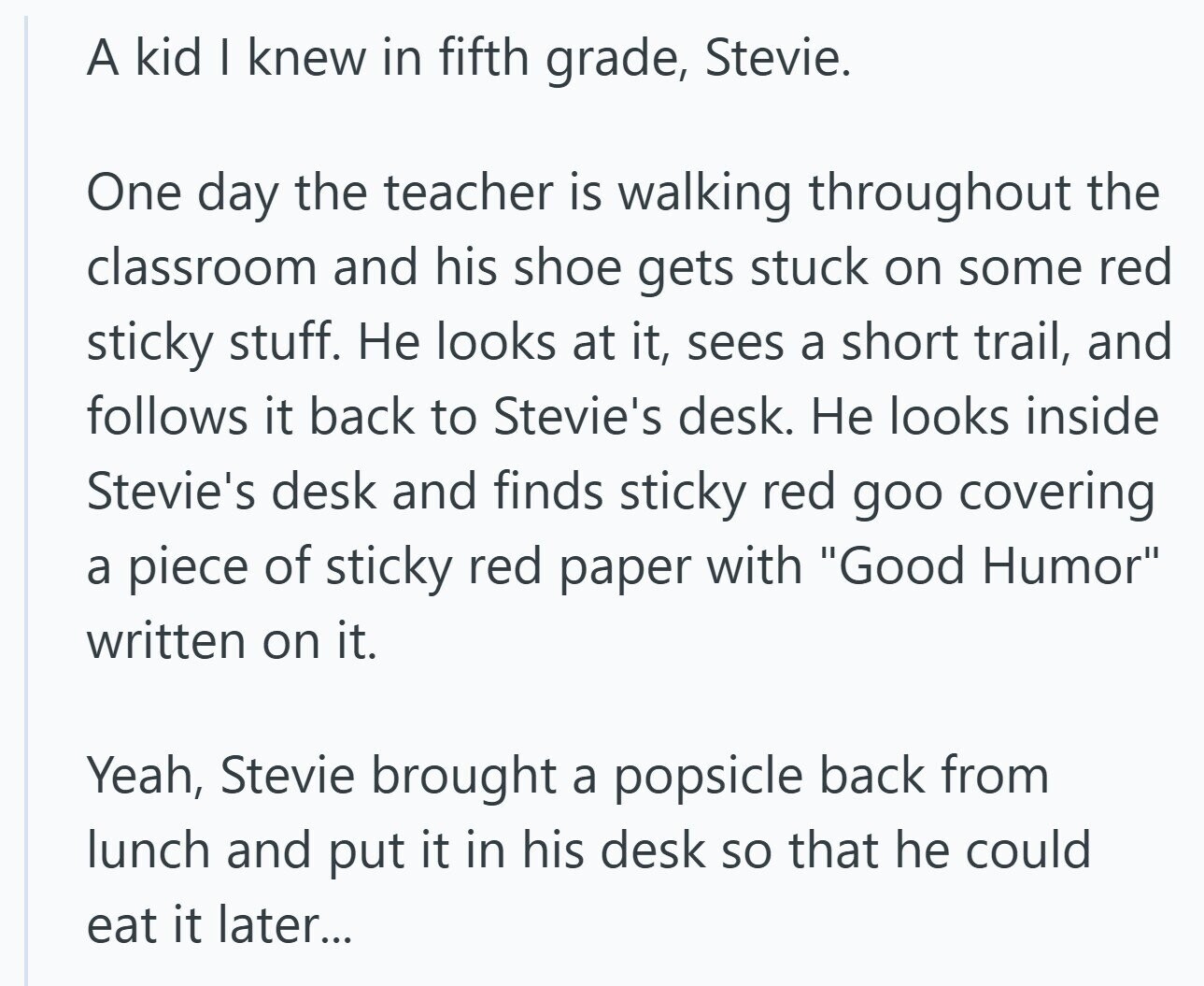 A kid I knew in fifth grade, Stevie. One day the teacher is walking throughout the classroom and his shoe gets stuck on some red sticky stuff. Не looks at it, sees a short trail, and follows it back to Stevie's desk. Не looks inside Stevie's desk and finds sticky red goo covering a piece of sticky red paper with Good Humor written on it. Yeah, Stevie brought a popsicle back from lunch and put it in his desk so that he could eat it later... 