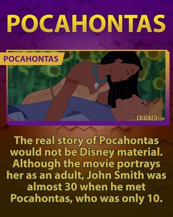 POCAHONTAS POCAHONTAS CRACKED.COM The real story of Pocahontas would not be Disney material. Although the movie portrays her as an adult, John Smith was almost 30 when he met Pocahontas, who was only 10.