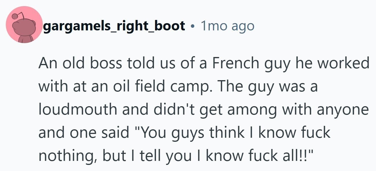 gargamels_right_boot . 1mo ago An old boss told us of a French guy he worked with at an oil field camp. The guy was a loudmouth and didn't get among with anyone and one said You guys think I know fuck nothing, but I tell you I know fuck all!! 