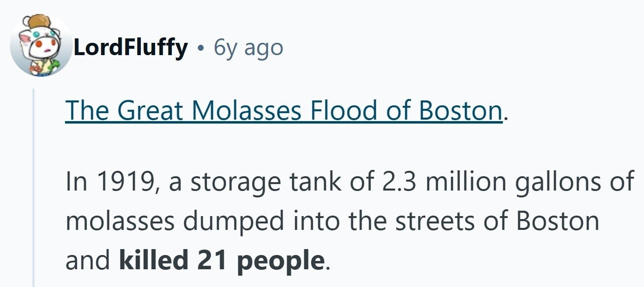 LordFluffy . 6y ago The Great Molasses Flood of Boston. In 1919, a storage tank of 2.3 million gallons of molasses dumped into the streets of Boston and killed 21 people.