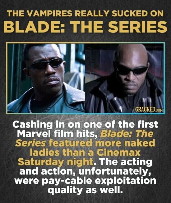 THE VAMPIRES REALLY SUCKED ON BLADE: THE SERIES CRACKED.COM Cashing in on one of the first Marvel film hits, Blade: The Series featured more naked ladies than a Cinemax Saturday night. The acting and action, unfortunately, were pay-cable exploitation quality as well.