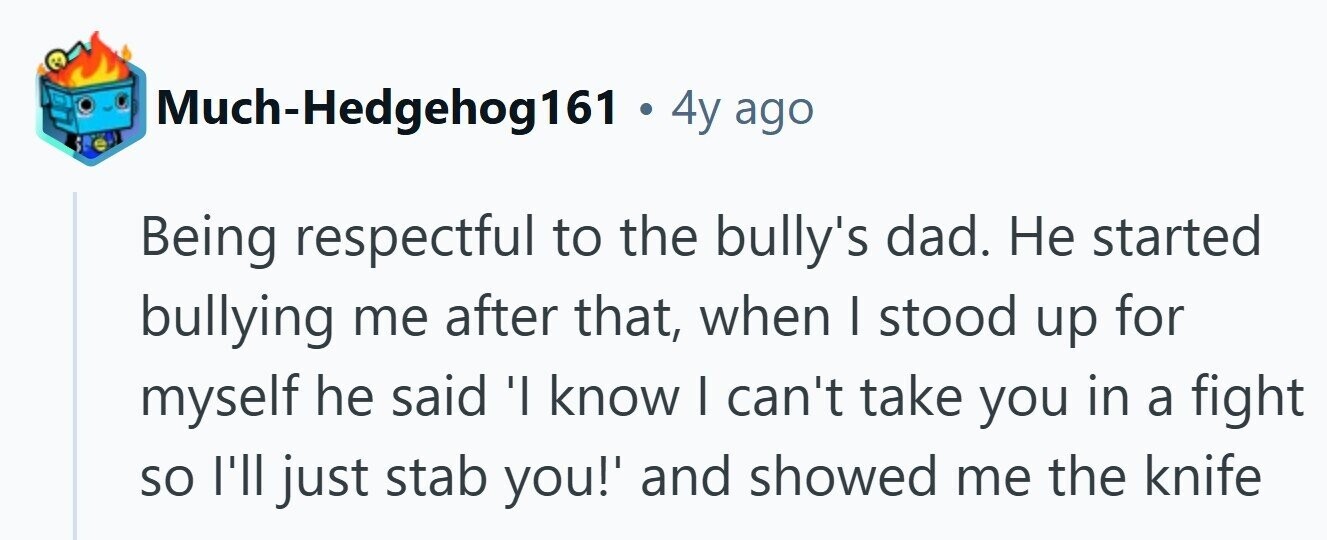 Much-Hedgehog161 . 4y ago Being respectful to the bully's dad. Не started bullying me after that, when I stood up for myself he said 'I know I can't take you in a fight so I'll just stab you!' and showed me the knife