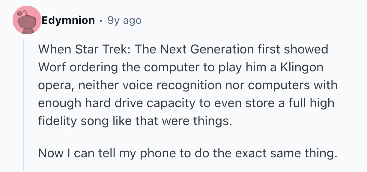 Edymnion e 9y ago When Star Trek: The Next Generation first showed Worf ordering the computer to play him a Klingon opera, neither voice recognition nor computers with enough hard drive capacity to even store a full high fidelity song like that were things. Now I can tell my phone to do the exact same thing.