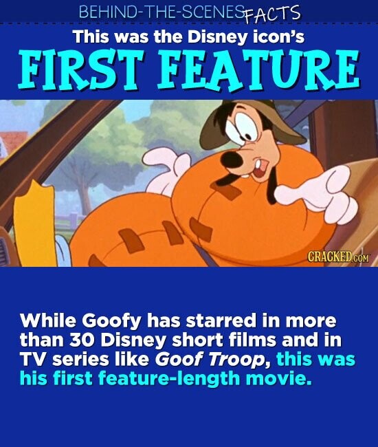 BEHIND-THE-SCENESFACTS This was the Disney icon's FIRST FEATURE CRACKED.COM While Goofy has starred in more than 30 Disney short films and in TV series like Goof Troop, this was his first feature-length movie.