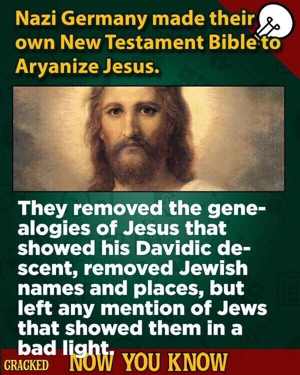 Nazi Germany made their own New Testament Bible to Aryanize Jesus. They removed the gene- alogies of Jesus that showed his Davidic de- scent, removed Jewish names and places, but left any mention of Jews that showed them in a bad light. CRACKED NOW YOU KNOW