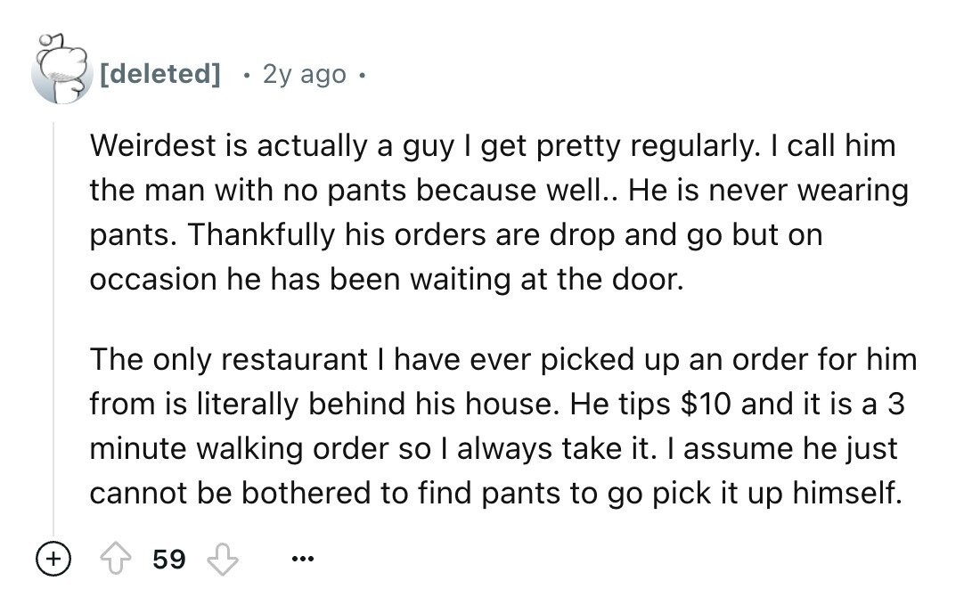 2y ago Weirdest is actually a guy I get pretty regularly. I call him the man with no pants because well.. Не is never wearing pants. Thankfully his orders are drop and go but on occasion he has been waiting at the door. The only restaurant I have ever picked up an order for him from is literally behind his house. Не tips $10 and it is a 3 minute walking order so I always take it. I assume he just cannot be bothered to find pants to go pick it up himself. + 59 ...