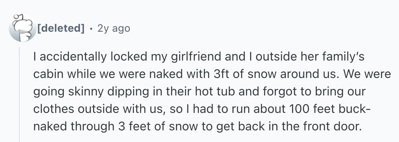 . 2y ago I accidentally locked my girlfriend and I outside her family's cabin while we were naked with 3ft of snow around us. We were going skinny dipping in their hot tub and forgot to bring our clothes outside with us, so I had to run about 100 feet buck- naked through 3 feet of snow to get back in the front door.