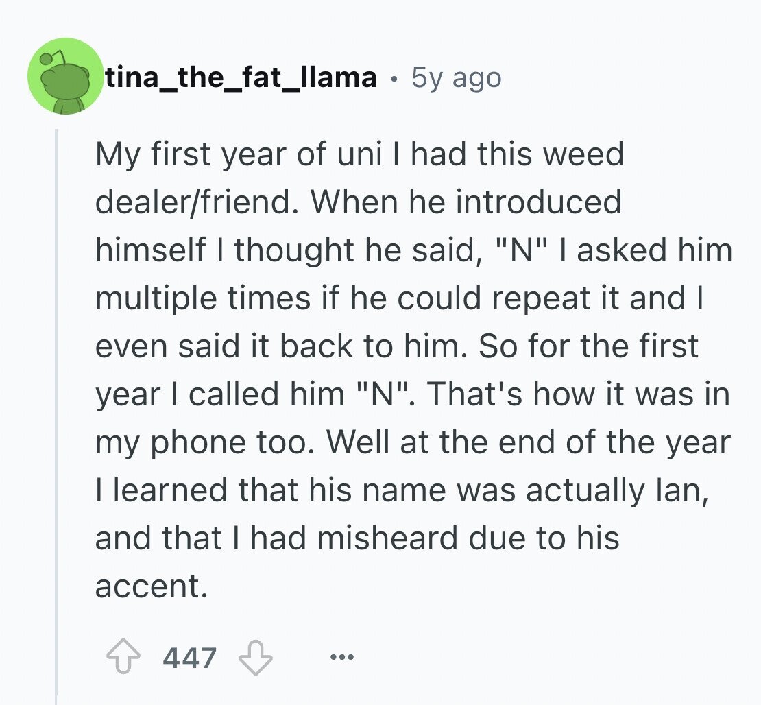 tina_the_fat_llama 5y ago My first year of uni I had this weed dealer/friend. When he introduced himself I thought he said, N I asked him multiple times if he could repeat it and I even said it back to him. So for the first year I called him N. That's how it was in my phone too. Well at the end of the year I learned that his name was actually lan, and that I had misheard due to his accent. 447 ...