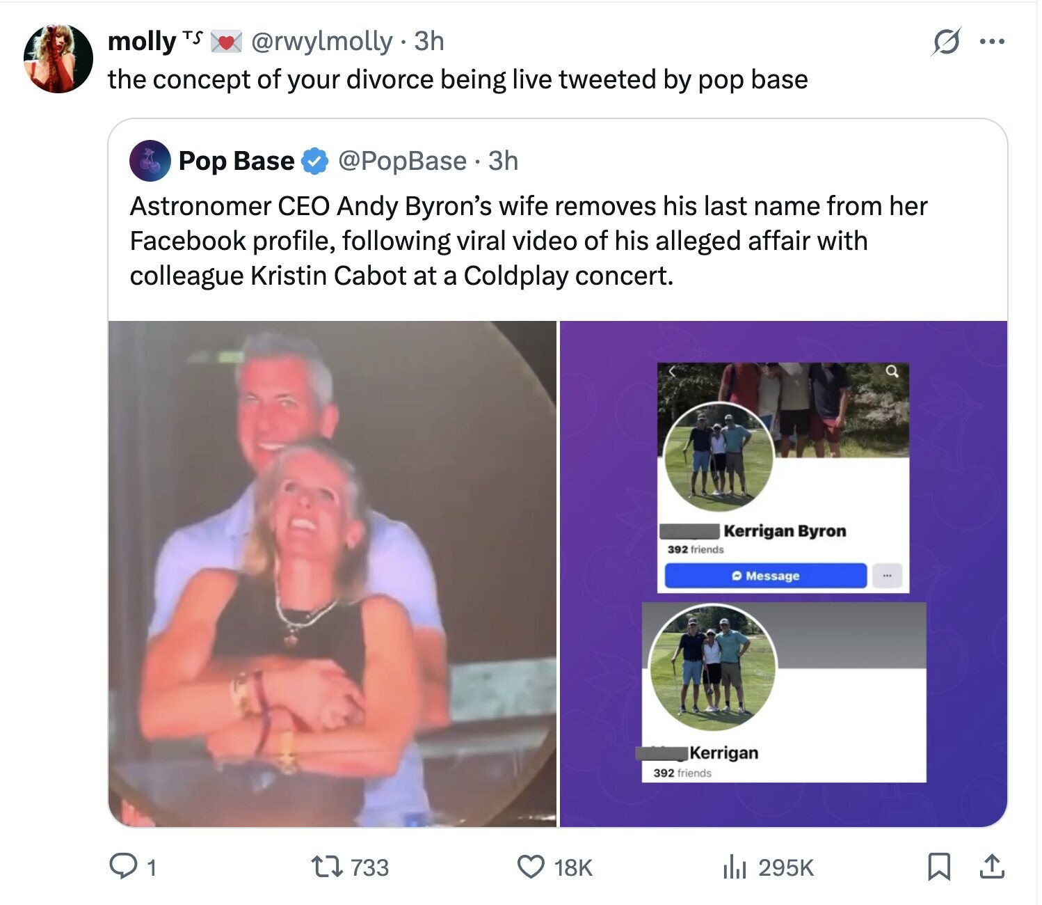molly TS @rwylmolly 3h O ... the concept of your divorce being live tweeted by pop base Pop Base @PopBase. 3 3h Astronomer CEO Andy Byron's wife removes his last name from her Facebook profile, following viral video of his alleged affair with colleague Kristin Cabot at a Coldplay concert. Kerrigan Byron 392 friends Message Kerrigan 392 friends 295K 1 733 18K