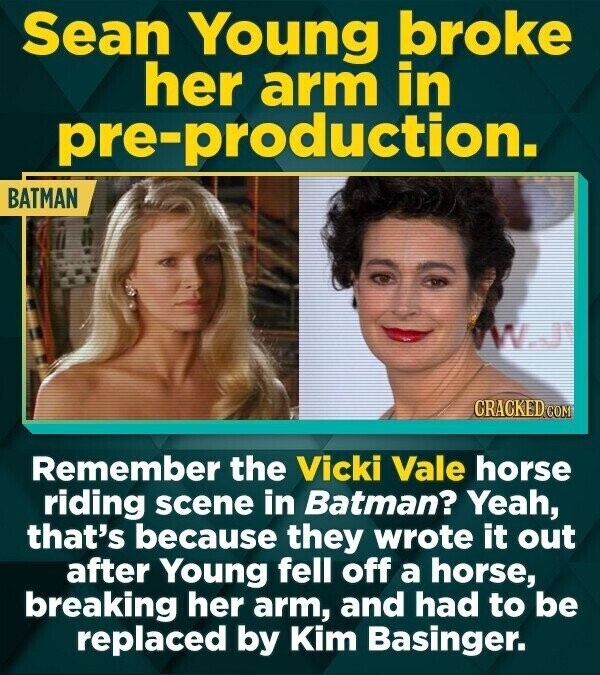 Sean Young broke her arm in pre-production. BATMAN WW.J CRACKED.COM Remember the Vicki Vale horse riding scene in Batman? Yeah, that's because they wrote it out after Young fell off a horse, breaking her arm, and had to be replaced by Kim Basinger.