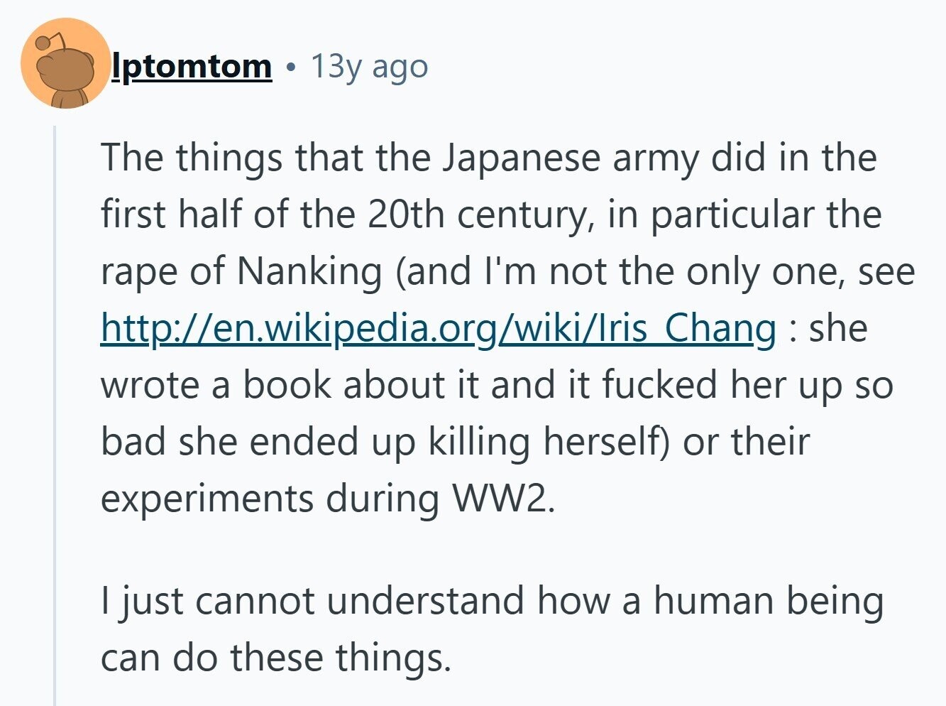 Iptomtom 13y ago The things that the Japanese army did in the first half of the 20th century, in particular the rape of Nanking (and I'm not the only one, see http://en.wikipedia.org/wiki/Iris Chang : she wrote a book about it and it fucked her up so bad she ended up killing herself) or their experiments during WW2. I just cannot understand how a human being can do these things. 