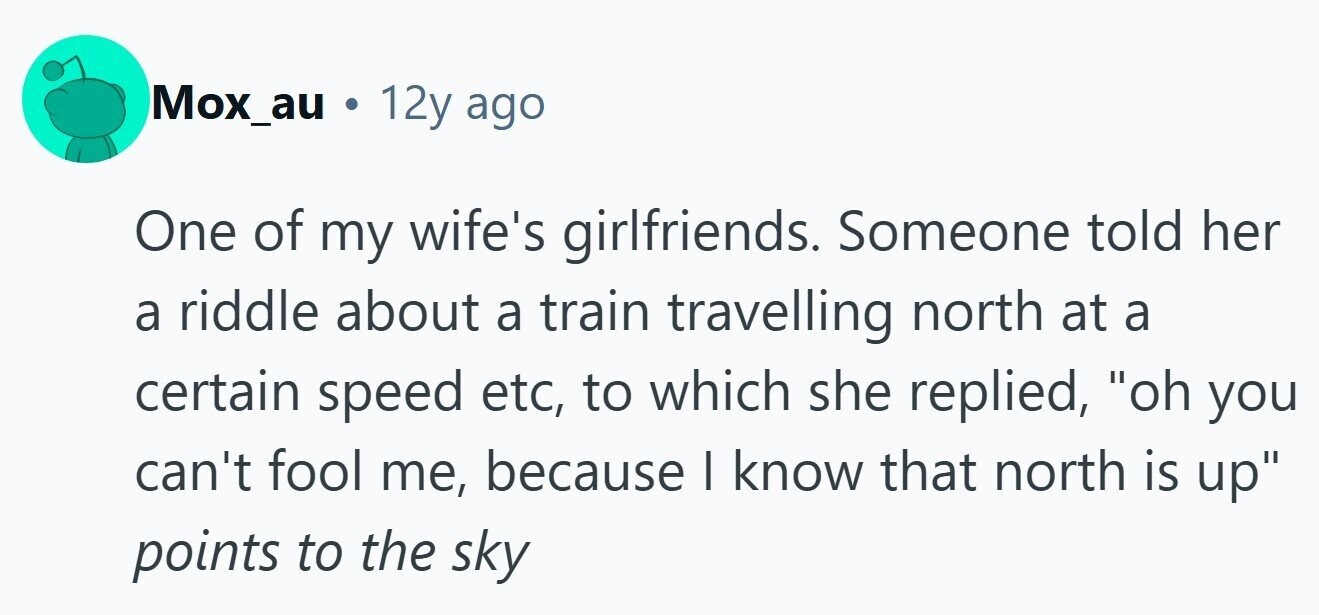 Mox_au . 12y ago One of my wife's girlfriends. Someone told her a riddle about a train travelling north at a certain speed etc, to which she replied, oh you can't fool me, because I know that north is up points to the sky 
