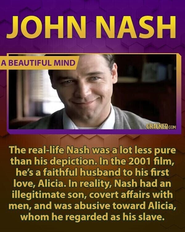 JOHN NASH A BEAUTIFUL MIND CRACKED.G COM The real-life Nash was a lot less pure than his depiction. In the 2001 film, he's a faithful husband to his first love, Alicia. In reality, Nash had an illegitimate son, covert affairs with men, and was abusive toward Alicia, whom he regarded as his slave.