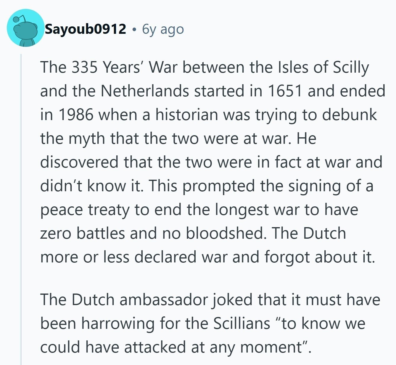 Sayoub0912 6y ago The 335 Years' War between the Isles of Scilly and the Netherlands started in 1651 and ended in 1986 when a historian was trying to debunk the myth that the two were at war. Не discovered that the two were in fact at war and didn't know it. This prompted the signing of a peace treaty to end the longest war to have zero battles and no bloodshed. The Dutch more or less declared war and forgot about it. The Dutch ambassador joked that it must have been harrowing for the Scillians to know we could have