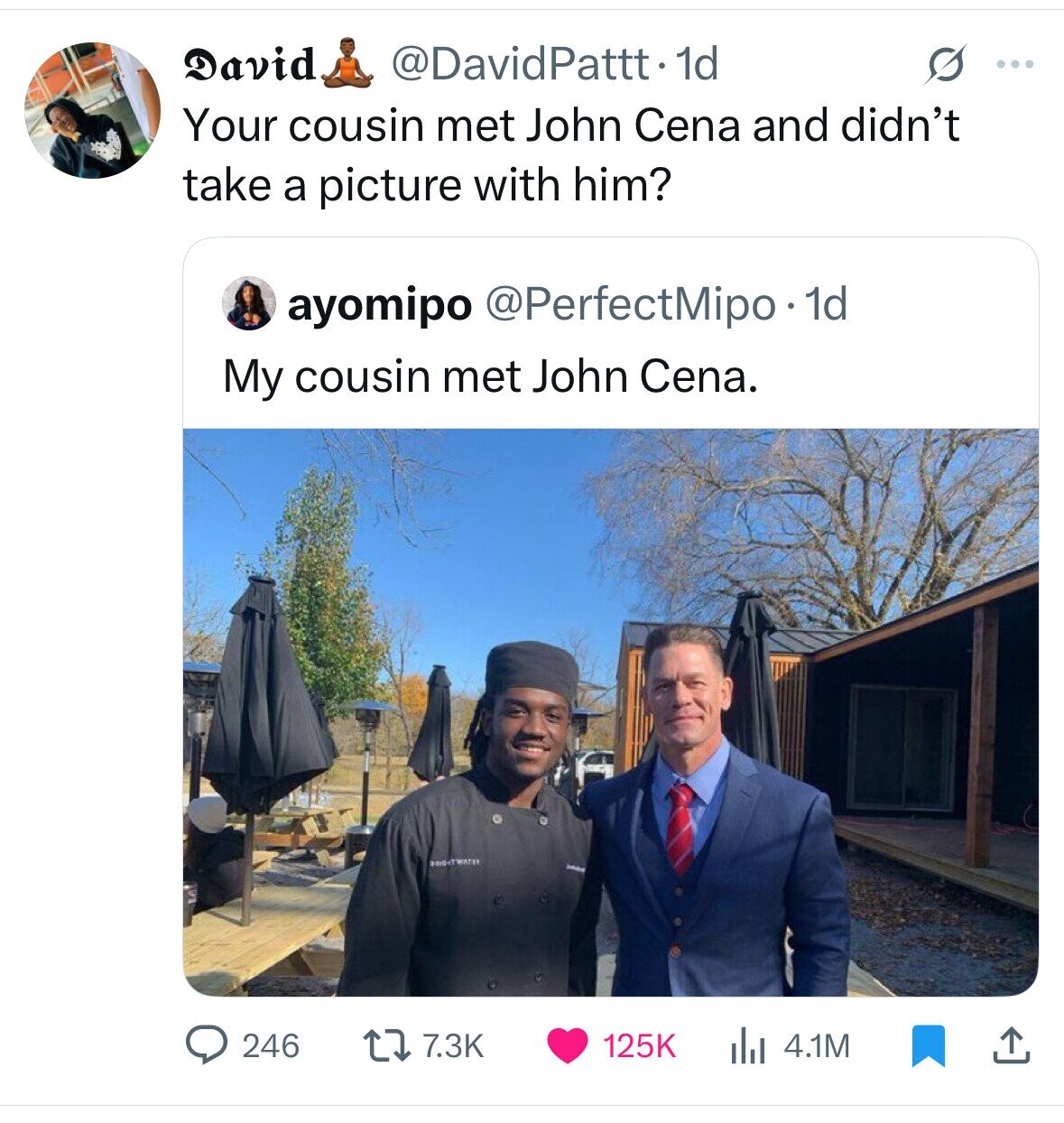 David @DavidPattt 1d G ... Your cousin met John Cena and didn't take a picture with him? ayomipo @PerfectMipo . 1d My cousin met John Cena. BRIGHTWATER 246 7.3K 125K 4.1M