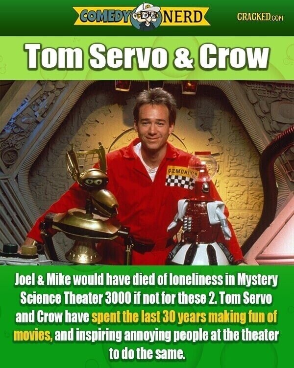 COMEDY NERD CRACKED.COM Tom Servo & Crow GRMONDCA Joel& Mike would have died of loneliness in Mystery Science Theater 3000 if not for these 2. Tom Servo and Crow have spent the last 30 years making fun of movies, and inspiring annoying people at the theater to do the same.