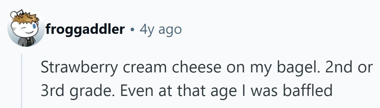 froggaddler 4y ago Strawberry cream cheese on my bagel. 2nd or 3rd grade. Even at that age I was baffled