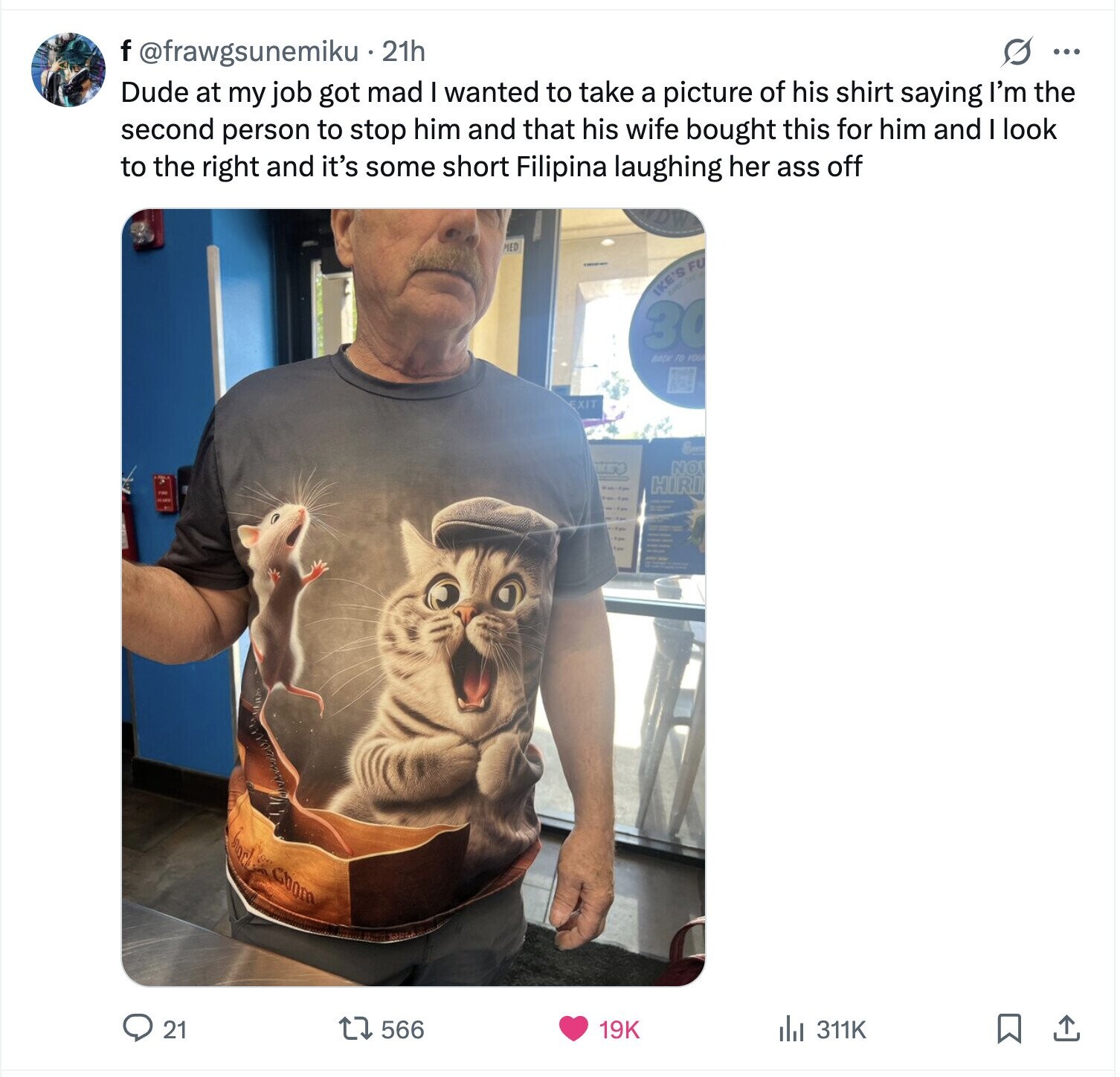 f @frawgsunemiku 21h s ... Dude at my job got mad I wanted to take a picture of his shirt saying I'm the second person to stop him and that his wife bought this for him and look to the right and it's some short Filipina laughing her ass off PIED IKE'S FU 30 BACK TO YOUR EXIT NO HIRI Goom 21 566 19K del 311K 