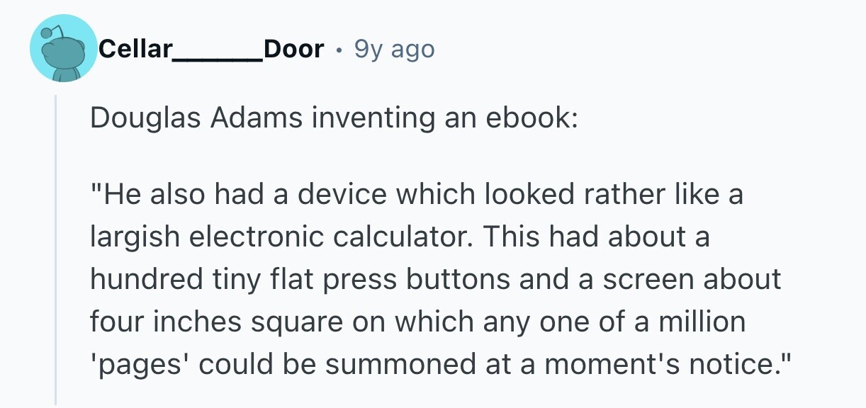 Cellar Door 9y ago Douglas Adams inventing an ebook: Не also had a device which looked rather like a largish electronic calculator. This had about a hundred tiny flat press buttons and a screen about four inches square on which any one of a million 'pages' could be summoned at a moment's notice.