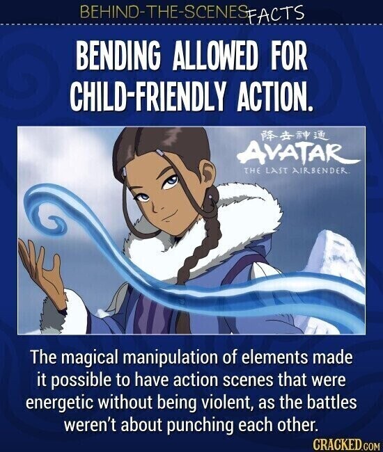 BEHIND-THE-SCENES FACTS BENDING ALLOWED FOR CHILD-FRIENDLY ACTION. AVATAR THE LAST AIRBENDER. The magical manipulation of elements made it possible to have action scenes that were energetic without being violent, as the battles weren't about punching each other. CRACKED.COM