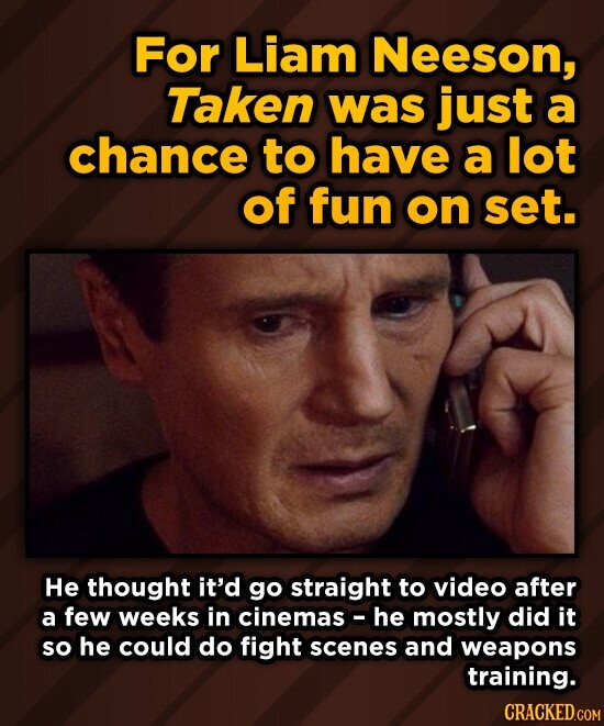 For Liam Neeson, Taken was just a chance to have a lot of fun on set. He thought it'd go straight to video after a few weeks in cinemas he mostly did it so he could do fight scenes and weapons training. CRACKED.COM