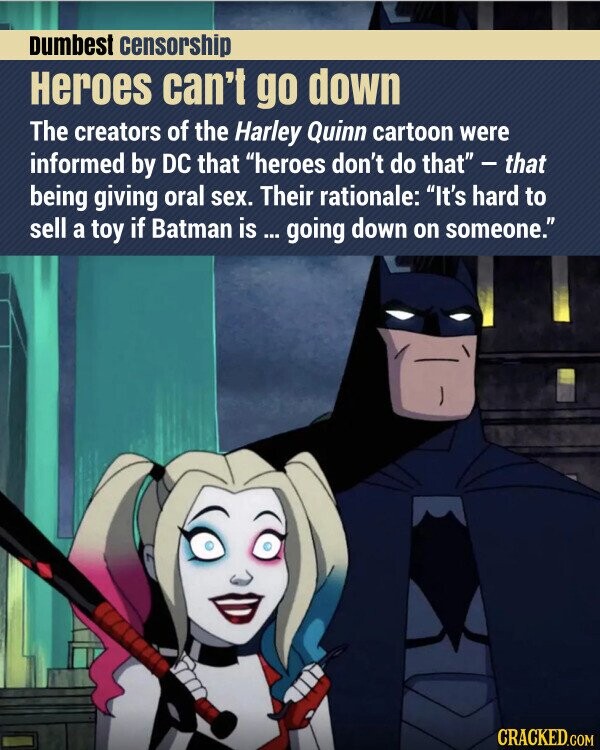 Dumbest censorship Heroes can't go down The creators of the Harley Quinn cartoon were informed by DC that heroes don't do that - that being giving oral sex. Their rationale: It's hard to sell a toy if Batman is ... going down on someone. CRACKED.COM