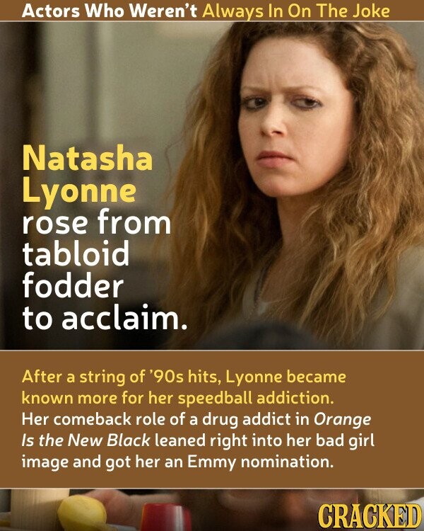 Actors Who Weren't Always In On The Joke Natasha Lyonne rose from tabloid fodder to acclaim. After a string of '90s hits, Lyonne became known more for her speedball addiction. Her comeback role of a drug addict in Orange Is the New Black leaned right into her bad girl image and got her an Emmy nomination. CRACKED