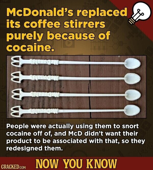 McDonald's replaced its coffee stirrers purely because of cocaine. People were actually using them to snort cocaine off of, and McD didn't want their product to be associated with that, so they redesigned them. NOW YOU KNOW CRACKED.COM