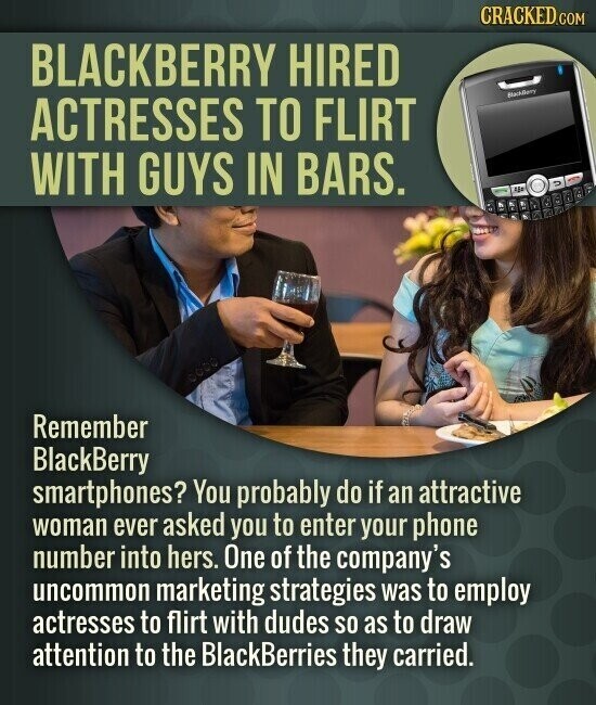 CRACKED.COM BLACKBERRY HIRED MachBony ACTRESSES TO FLIRT WITH GUYS IN BARS. 2 Remember BlackBerry smartphones? You probably do if an attractive woman ever asked you to enter your phone number into hers. One of the company's uncommon marketing strategies was to employ actresses to flirt with dudes so as to draw attention to the BlackBerries they carried.