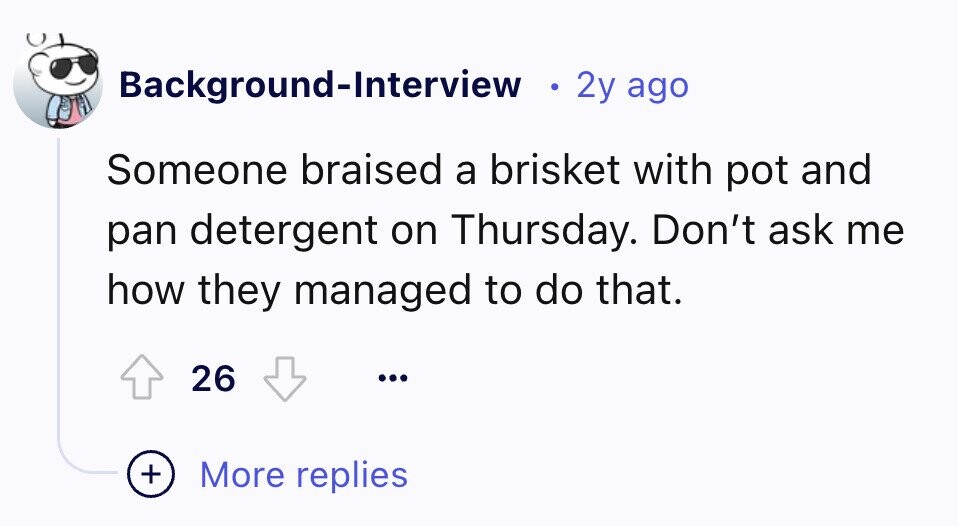 Background-Interview 2y ago Someone braised a brisket with pot and pan detergent on Thursday. Don't ask me how they managed to do that. 26 ... + More replies