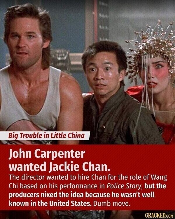 Big Trouble in Little China John Carpenter wanted Jackie Chan. The director wanted to hire Chan for the role of Wang Chi based on his performance in Police Story, but the producers nixed the idea because he wasn't well known in the United States. Dumb move. CRACKED.COM