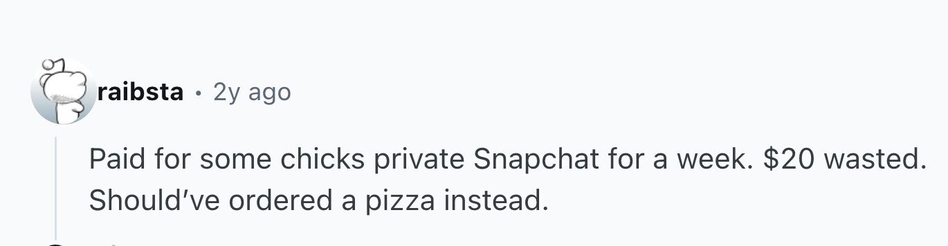 raibsta . 2y ago Paid for some chicks private Snapchat for a week. $20 wasted. Should've ordered a pizza instead.