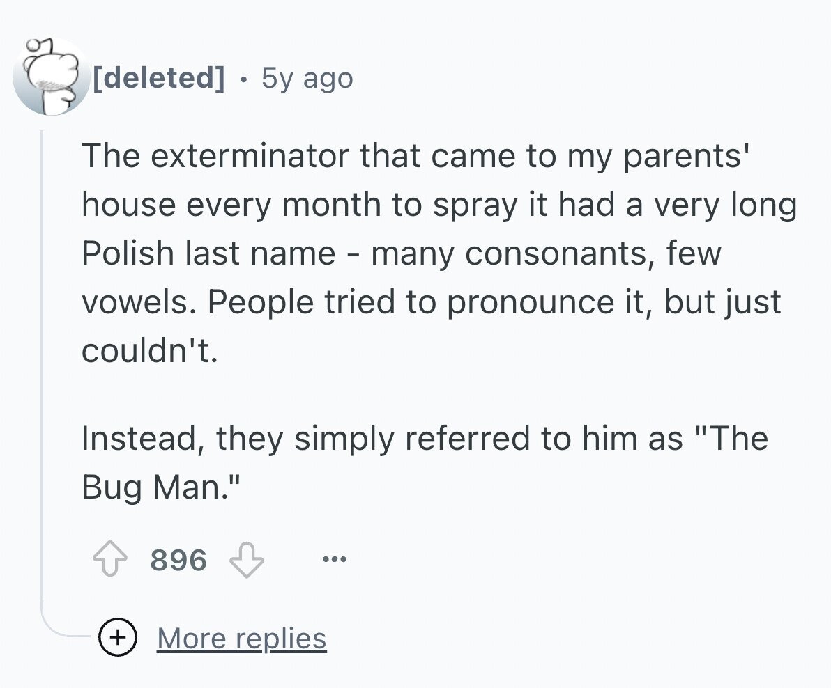5y ago The exterminator that came to my parents' house every month to spray it had a very long Polish last name - many consonants, few vowels. People tried to pronounce it, but just couldn't. Instead, they simply referred to him as The Bug Man. 896 ... + More replies