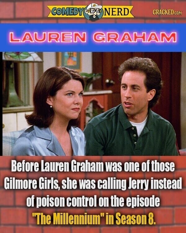 COMEDY NERD CRACKED.COM LAUREN GRAHAM Before Lauren Graham was one of those Gilmore Girls, she was calling Jerry instead of poison control on the episode The Millennium in Season 8.
