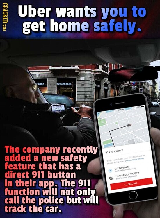 CRACKED.COM Uber wants you to get home safely. COMBR 923 The company recently 911 Assistance added a new safety When you call 911 your trip details will be feature that has a shared with police Change sharing settings 107 N Point St direct 911 button Estimated Current location Honda Civic FXC6172 Blake's vehicle information in their app. The 911 CALL 911 function will not only call the police but will track the car.