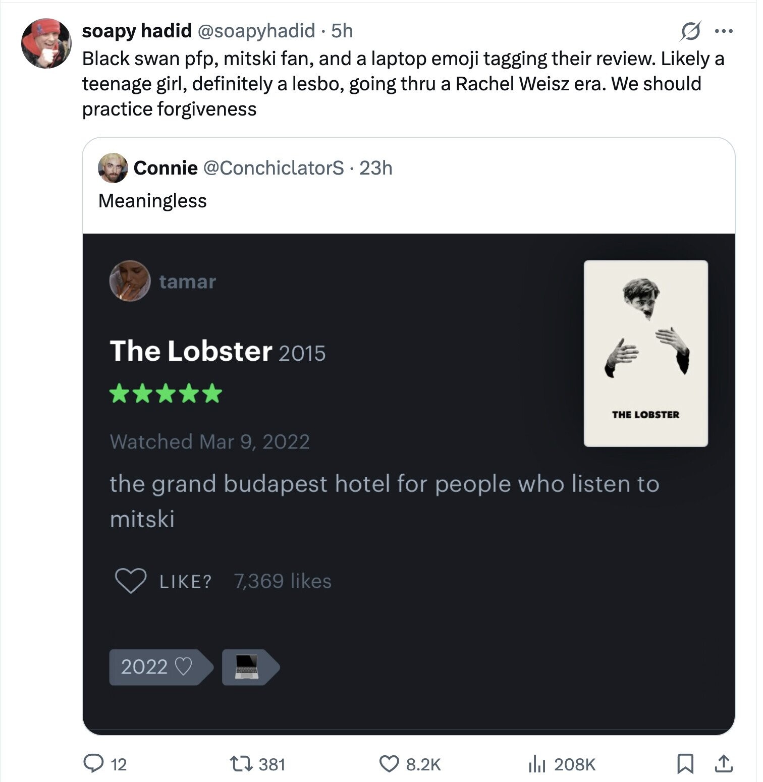 s ... soapy hadid @soapyhadid 5h Black swan pfp, mitski fan, and a laptop emoji tagging their review. Likely a teenage girl, definitely a lesbo, going thru a Rachel Weisz era. We should practice forgiveness Connie @ConchiclatorS.23h Meaningless tamar The Lobster 2015 THE LOBSTER Watched Mar 9, 2022 the grand budapest hotel for people who listen to mitski LIKE? 7,369 likes 2022 12 381 8.2K 208K
