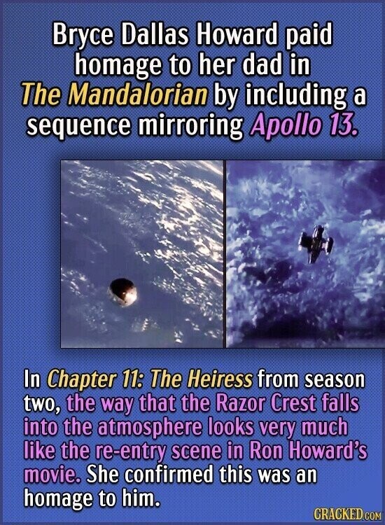 Bryce Dallas Howard paid homage to her dad in The Mandalorian by including a sequence mirroring Apollo 13. In Chapter 11: The Heiress from season two, the way that the Razor Crest falls into the atmosphere looks very much like the re-entry scene in Ron Howard's movie. She confirmed this was an homage to him. CRACKED.COM