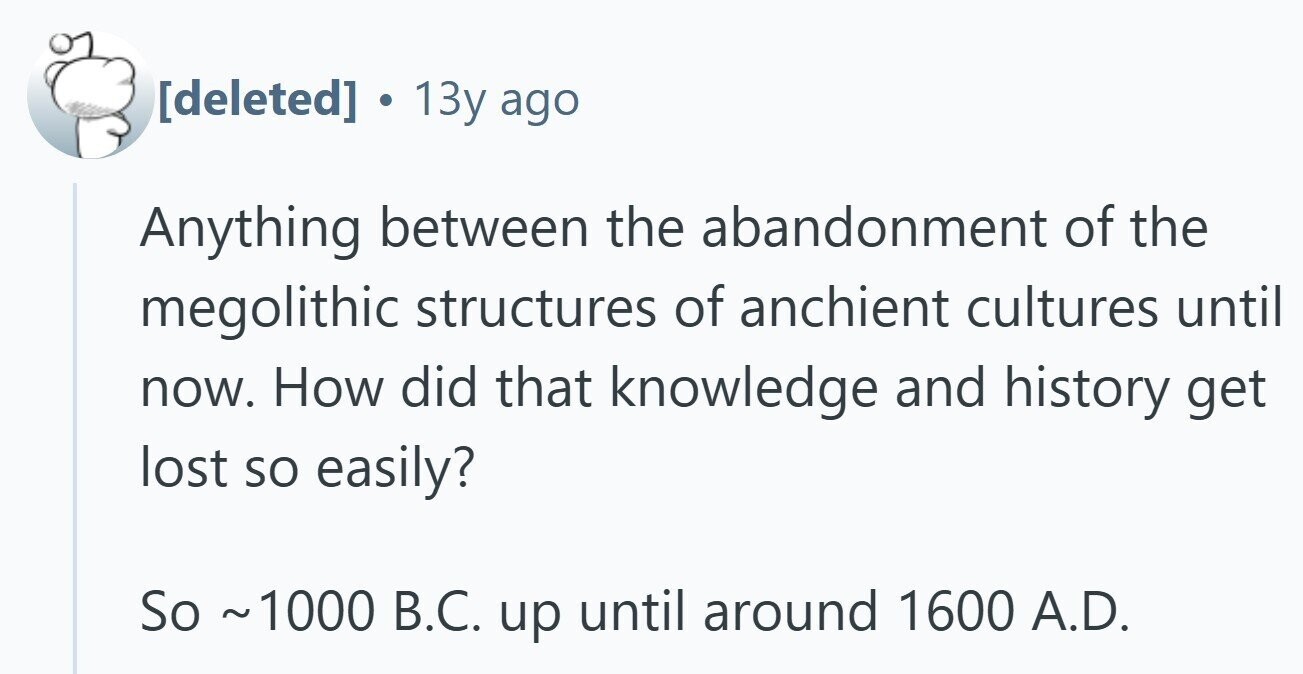  . 13y ago Anything between the abandonment of the megolithic structures of anchient cultures until now. How did that knowledge and history get lost so easily? So ~1000 B.C. up until around 1600 A.D. 